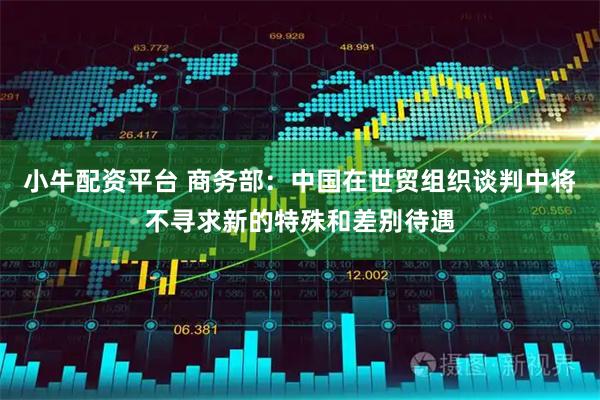 小牛配资平台 商务部：中国在世贸组织谈判中将不寻求新的特殊和差别待遇