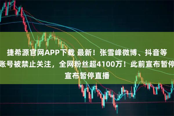 捷希源官网APP下载 最新！张雪峰微博、抖音等多个账号被禁止关注，全网粉丝超4100万！此前宣布暂停直播