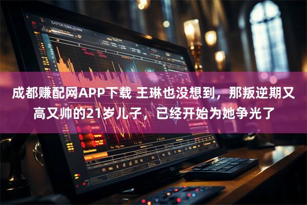 成都赚配网APP下载 王琳也没想到，那叛逆期又高又帅的21岁儿子，已经开始为她争光了