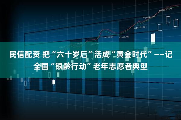 民信配资 把“六十岁后”活成“黄金时代”——记全国“银龄行动”老年志愿者典型