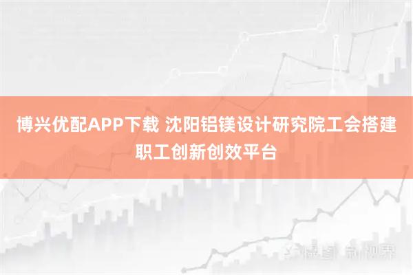 博兴优配APP下载 沈阳铝镁设计研究院工会搭建职工创新创效平台