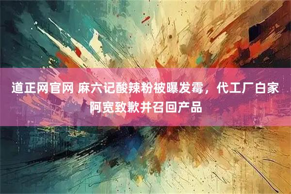 道正网官网 麻六记酸辣粉被曝发霉，代工厂白家阿宽致歉并召回产品