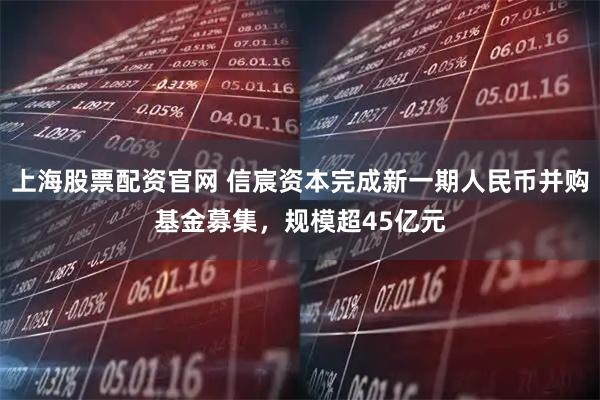 上海股票配资官网 信宸资本完成新一期人民币并购基金募集，规模超45亿元