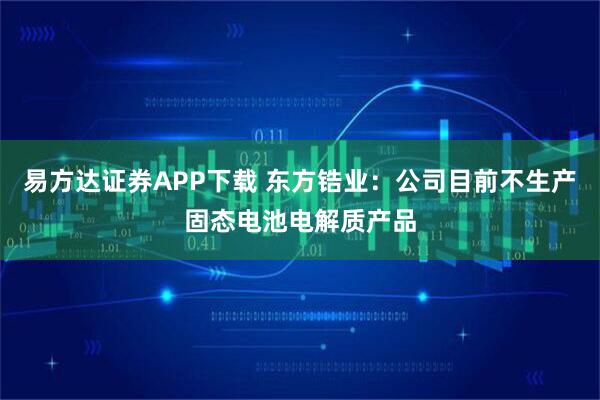 易方达证券APP下载 东方锆业：公司目前不生产固态电池电解质产品