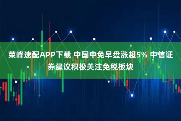 荣峰速配APP下载 中国中免早盘涨超5% 中信证券建议积极关注免税板块