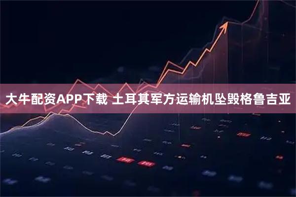 大牛配资APP下载 土耳其军方运输机坠毁格鲁吉亚