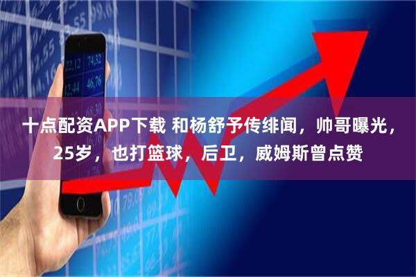 十点配资APP下载 和杨舒予传绯闻，帅哥曝光，25岁，也打篮球，后卫，威姆斯曾点赞