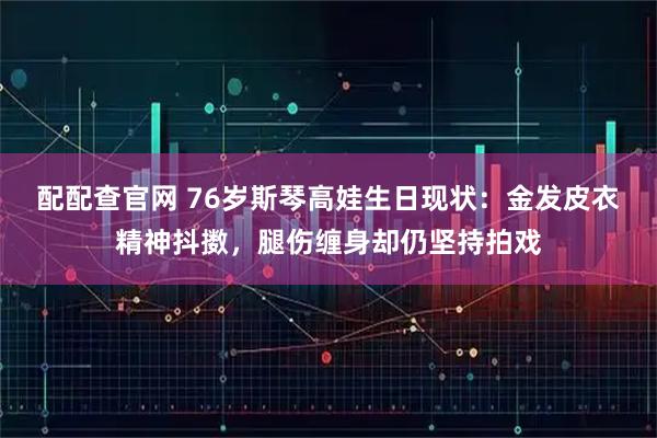 配配查官网 76岁斯琴高娃生日现状：金发皮衣精神抖擞，腿伤缠身却仍坚持拍戏