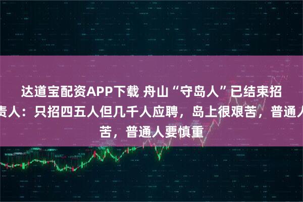 达道宝配资APP下载 舟山“守岛人”已结束招聘，负责人：只招四五人但几千人应聘，岛上很艰苦，普通人要慎重