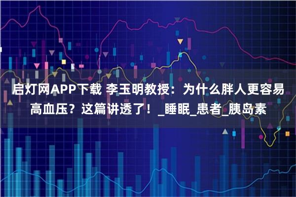 启灯网APP下载 李玉明教授：为什么胖人更容易高血压？这篇讲透了！_睡眠_患者_胰岛素