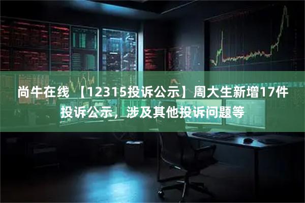 尚牛在线 【12315投诉公示】周大生新增17件投诉公示，涉及其他投诉问题等
