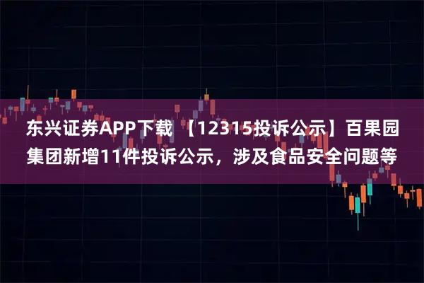 东兴证券APP下载 【12315投诉公示】百果园集团新增11件投诉公示，涉及食品安全问题等
