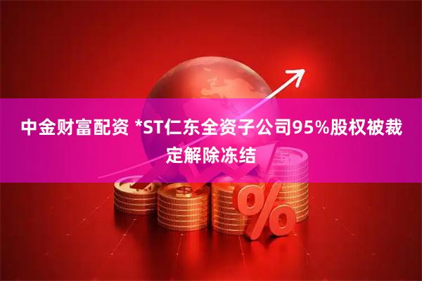 中金财富配资 *ST仁东全资子公司95%股权被裁定解除冻结