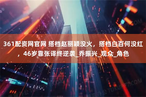 361配资网官网 搭档赵丽颖没火，搭档白百何没红，46岁靠张译终逆袭_乔振兴_观众_角色