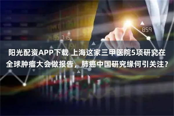 阳光配资APP下载 上海这家三甲医院5项研究在全球肿瘤大会做报告，肺癌中国研究缘何引关注？