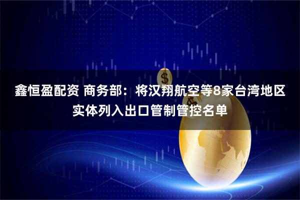 鑫恒盈配资 商务部：将汉翔航空等8家台湾地区实体列入出口管制管控名单