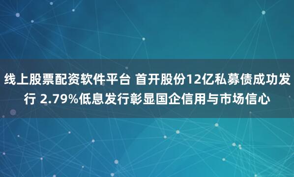 线上股票配资软件平台 首开股份12亿私募债成功发行 2.79%低息发行彰显国企信用与市场信心