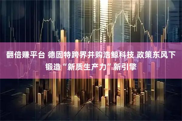 翻倍赚平台 德固特跨界并购浩鲸科技 政策东风下锻造“新质生产力”新引擎