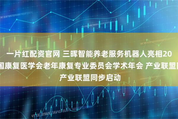 一片红配资官网 三晖智能养老服务机器人亮相2025年中国康复医学会老年康复专业委员会学术年会 产业联盟同步启动