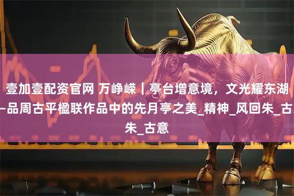 壹加壹配资官网 万峥嵘｜亭台增意境，文光耀东湖——品周古平楹联作品中的先月亭之美_精神_风回朱_古意