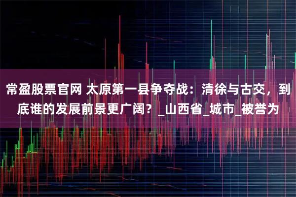 常盈股票官网 太原第一县争夺战：清徐与古交，到底谁的发展前景更广阔？_山西省_城市_被誉为