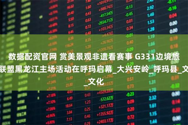 数据配资官网 赏美景观非遗看赛事 G331边境旅游联盟黑龙江主场活动在呼玛启幕_大兴安岭_呼玛县_文化