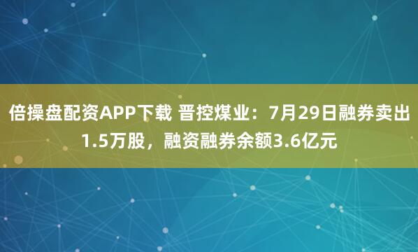 倍操盘配资APP下载 晋控煤业：7月29日融券卖出1.5万股，融资融券余额3.6亿元