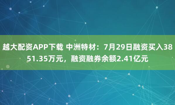 越大配资APP下载 中洲特材：7月29日融资买入3851.35万元，融资融券余额2.41亿元