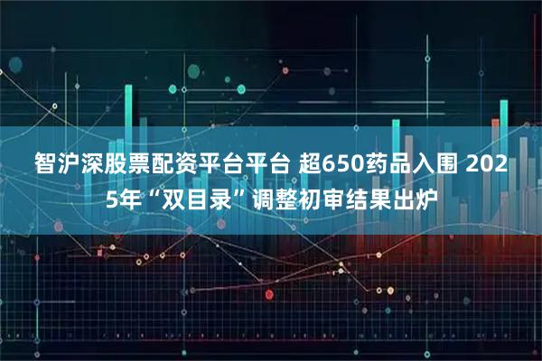 智沪深股票配资平台平台 超650药品入围 2025年“双目录”调整初审结果出炉