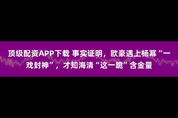 顶级配资APP下载 事实证明，欧豪遇上杨幂“一戏封神”，才知海清“这一跪”含金量