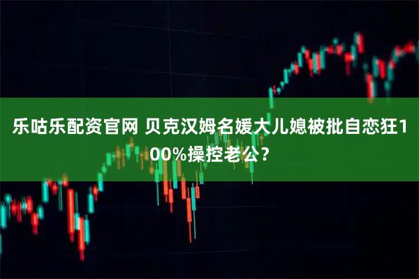 乐咕乐配资官网 贝克汉姆名媛大儿媳被批自恋狂100%操控老公？