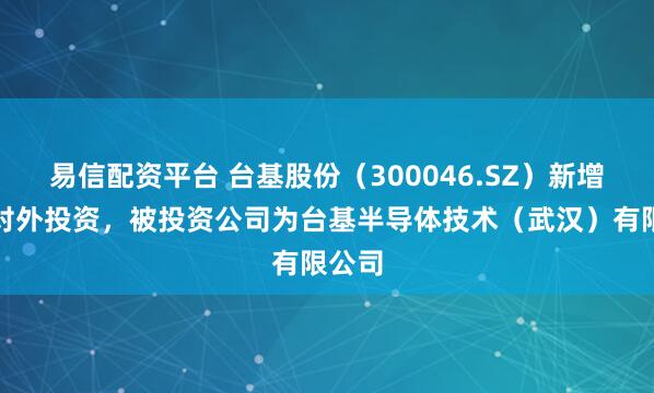 易信配资平台 台基股份（300046.SZ）新增一起对外投资，被投资公司为台基半导体技术（武汉）有限公司