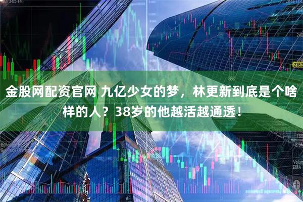 金股网配资官网 九亿少女的梦，林更新到底是个啥样的人？38岁的他越活越通透！