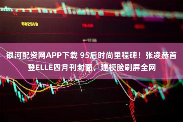 银河配资网APP下载 95后时尚里程碑！张凌赫首登ELLE四月刊封面，建模脸刷屏全网