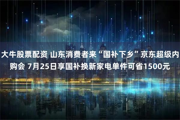 大牛股票配资 山东消费者来“国补下乡”京东超级内购会 7月25日享国补换新家电单件可省1500元